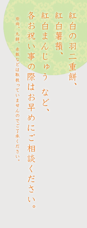 紅白の羽二重餅、紅白薯蕷、紅白まんじゅう など、各お祝い事の際はお早めにご相談ください。※尚、丸餅、赤飯などは取扱っていませんのでご了承ください。